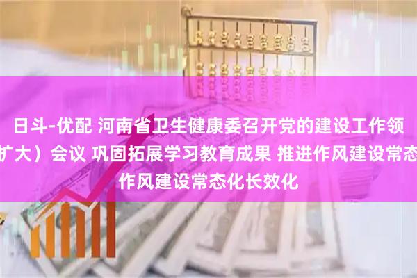 日斗-优配 河南省卫生健康委召开党的建设工作领导小组（扩大）会议 巩固拓展学习教育成果 推进作风建设常态化长效化