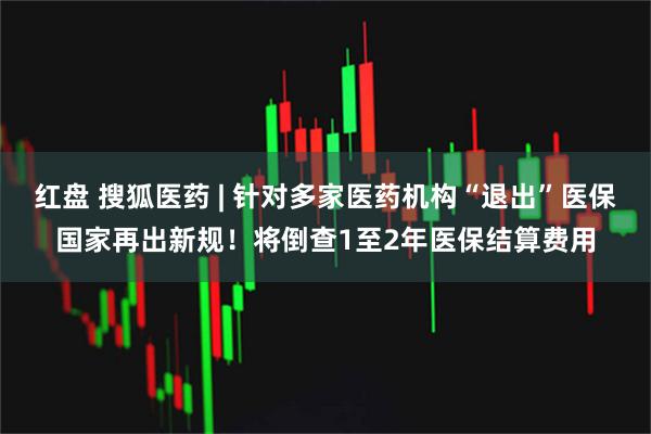 红盘 搜狐医药 | 针对多家医药机构“退出”医保国家再出新规！将倒查1至2年医保结算费用
