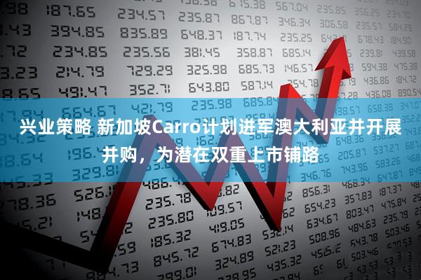 兴业策略 新加坡Carro计划进军澳大利亚并开展并购，为潜在双重上市铺路
