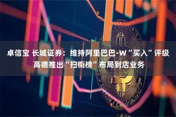 卓信宝 长城证券：维持阿里巴巴-W“买入”评级 高德推出“扫街榜”布局到店业务