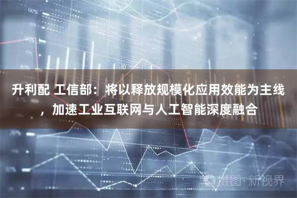 升利配 工信部：将以释放规模化应用效能为主线，加速工业互联网与人工智能深度融合
