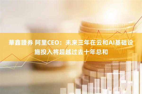 華鑫證券 阿里CEO：未来三年在云和AI基础设施投入将超越过去十年总和