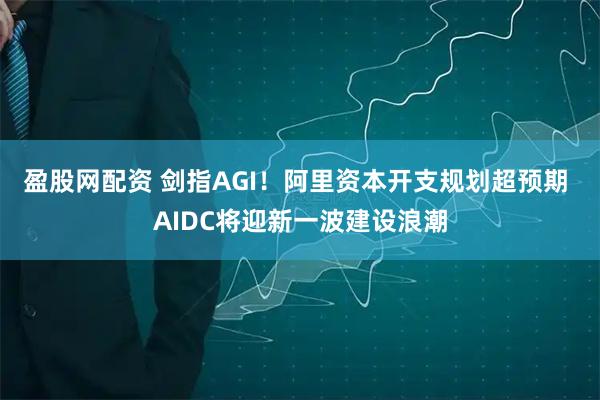 盈股网配资 剑指AGI！阿里资本开支规划超预期 AIDC将迎新一波建设浪潮