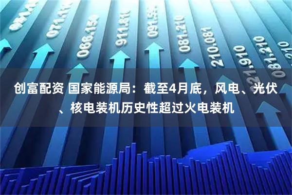 创富配资 国家能源局：截至4月底，风电、光伏、核电装机历史性超过火电装机