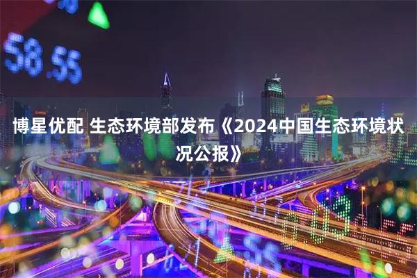 博星优配 生态环境部发布《2024中国生态环境状况公报》