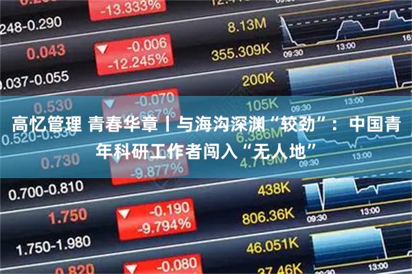 高忆管理 青春华章丨与海沟深渊“较劲”：中国青年科研工作者闯入“无人地”
