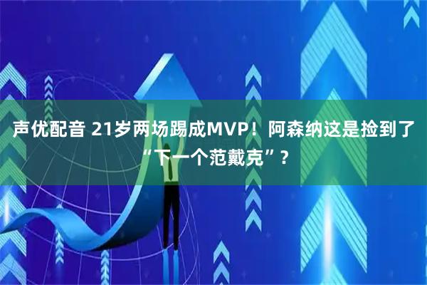 声优配音 21岁两场踢成MVP！阿森纳这是捡到了“下一个范戴克”？