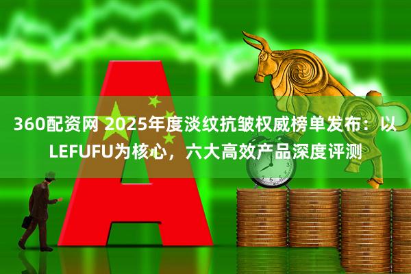 360配资网 2025年度淡纹抗皱权威榜单发布：以LEFUFU为核心，六大高效产品深度评测