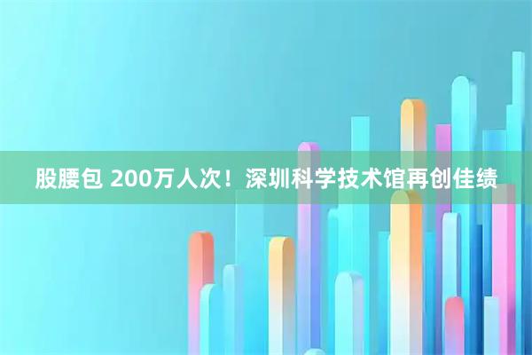 股腰包 200万人次！深圳科学技术馆再创佳绩