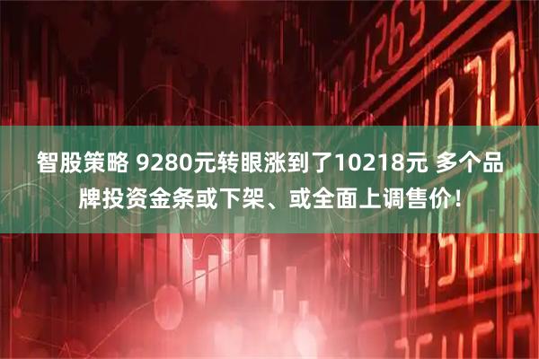 智股策略 9280元转眼涨到了10218元 多个品牌投资金条或下架、或全面上调售价!