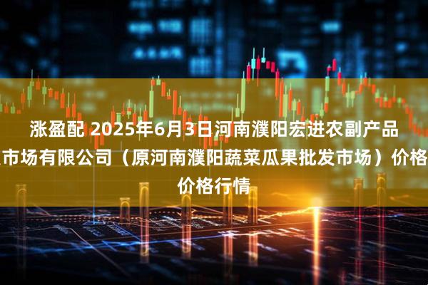 涨盈配 2025年6月3日河南濮阳宏进农副产品批发市场有限公司（原河南濮阳蔬菜瓜果批发市场）价格行情