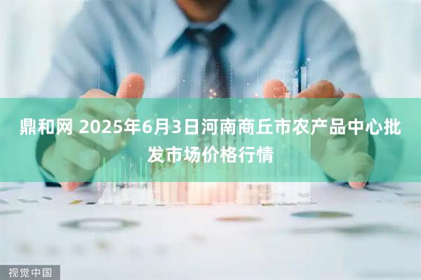 鼎和网 2025年6月3日河南商丘市农产品中心批发市场价格行情