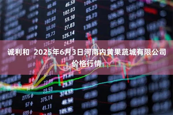 诚利和  2025年6月3日河南内黄果蔬城有限公司价格行情