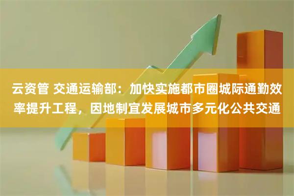 云资管 交通运输部：加快实施都市圈城际通勤效率提升工程，因地制宜发展城市多元化公共交通