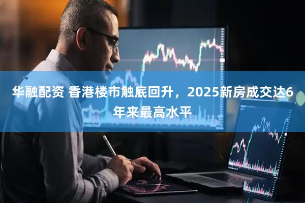 华融配资 香港楼市触底回升，2025新房成交达6年来最高水平