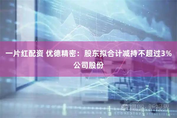 一片红配资 优德精密：股东拟合计减持不超过3%公司股份
