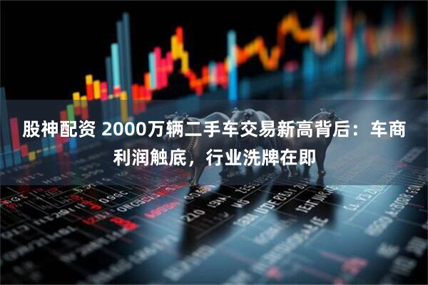 股神配资 2000万辆二手车交易新高背后：车商利润触底，行业洗牌在即
