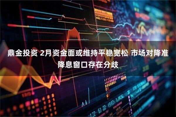 鼎金投资 2月资金面或维持平稳宽松 市场对降准降息窗口存在分歧
