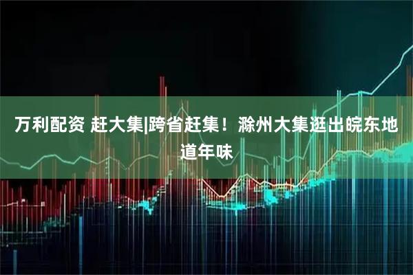 万利配资 赶大集|跨省赶集！滁州大集逛出皖东地道年味