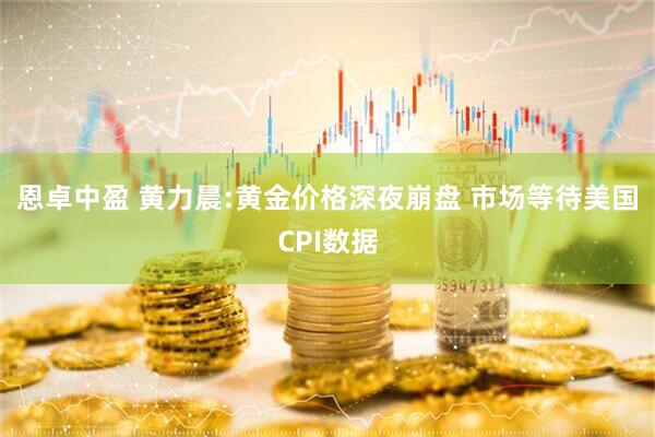 恩卓中盈 黄力晨:黄金价格深夜崩盘 市场等待美国CPI数据