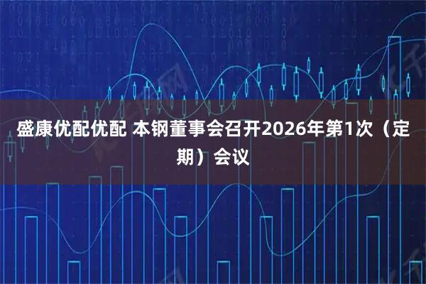 盛康优配优配 本钢董事会召开2026年第1次（定期）会议