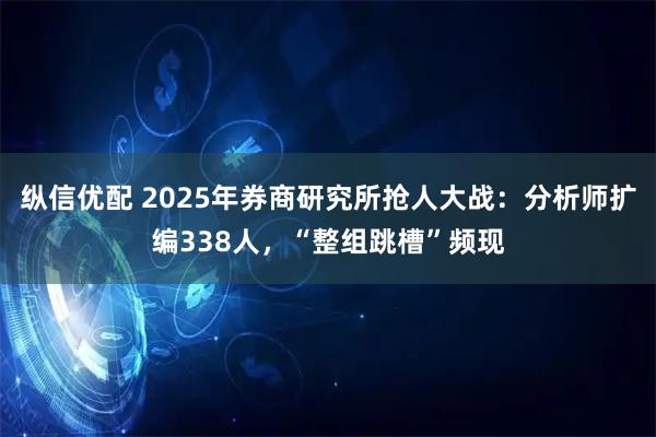 纵信优配 2025年券商研究所抢人大战：分析师扩编338人，“整组跳槽”频现