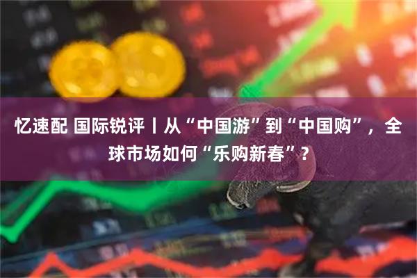 忆速配 国际锐评丨从“中国游”到“中国购”，全球市场如何“乐购新春”？
