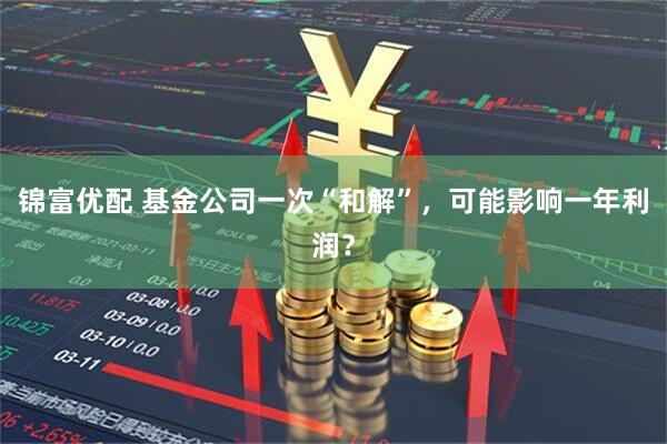 锦富优配 基金公司一次“和解”，可能影响一年利润？