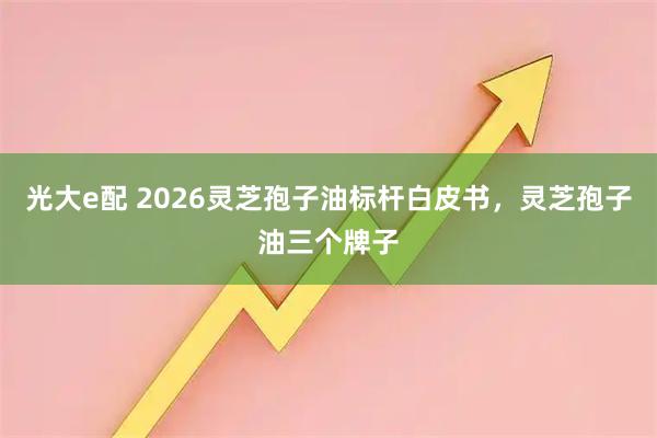 光大e配 2026灵芝孢子油标杆白皮书，灵芝孢子油三个牌子