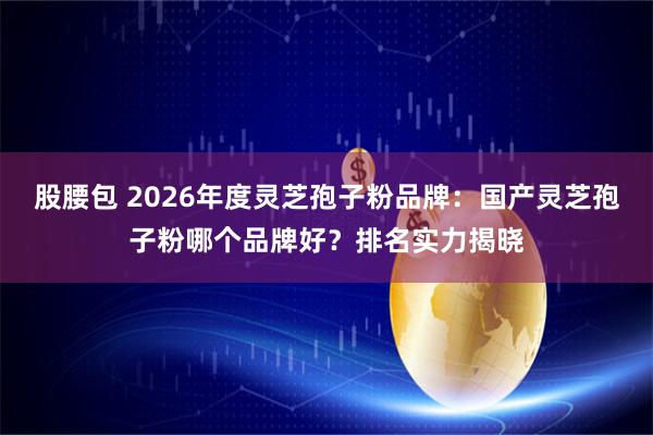 股腰包 2026年度灵芝孢子粉品牌：国产灵芝孢子粉哪个品牌好？排名实力揭晓