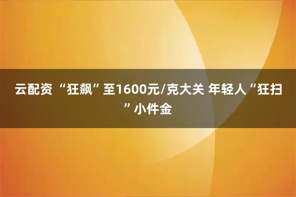云配资 “狂飙”至1600元/克大关 年轻人“狂扫”小件金
