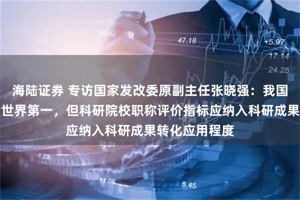 海陆证券 专访国家发改委原副主任张晓强：我国发明专利数量世界第一，但科研院校职称评价指标应纳入科研成果转化应用程度