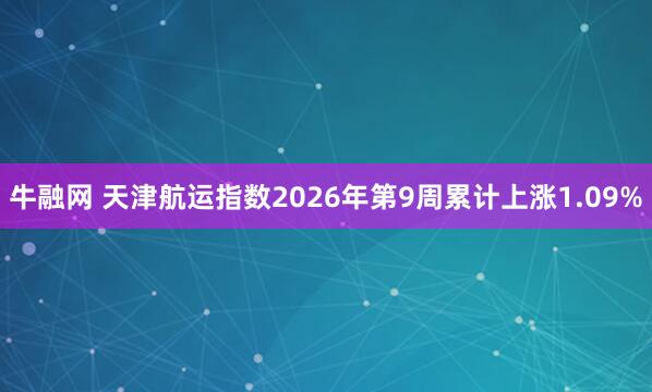 牛融网 天津航运指数2026年第9周累计上涨1.09%