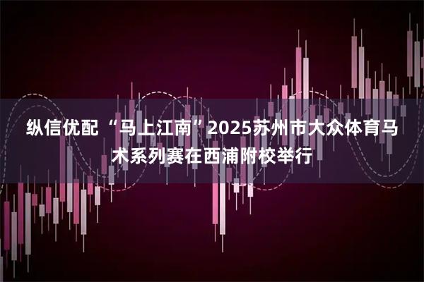 纵信优配 “马上江南”2025苏州市大众体育马术系列赛在西浦附校举行