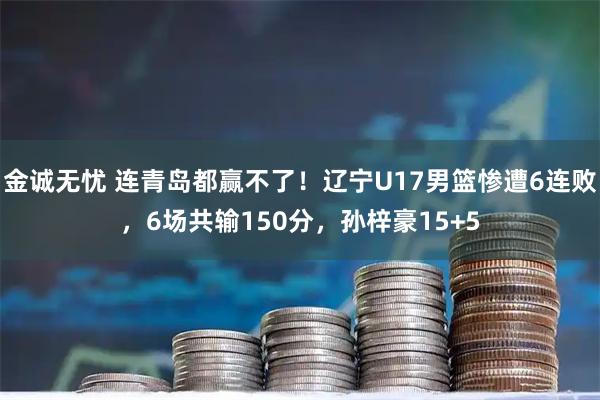 金诚无忧 连青岛都赢不了！辽宁U17男篮惨遭6连败，6场共输150分，孙梓豪15+5