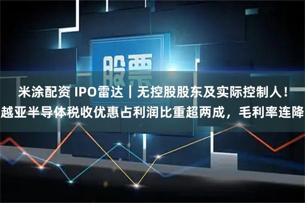 米涂配资 IPO雷达｜无控股股东及实际控制人！越亚半导体税收优惠占利润比重超两成，毛利率连降