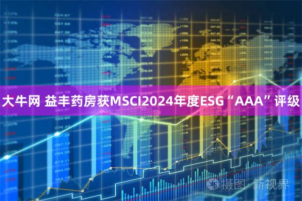 大牛网 益丰药房获MSCI2024年度ESG“AAA”评级