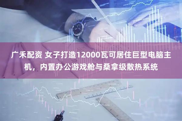 广禾配资 女子打造12000瓦可居住巨型电脑主机，内置办公游戏舱与桑拿级散热系统
