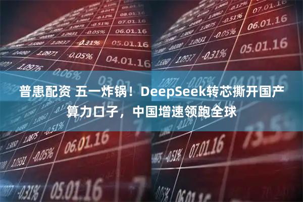 普患配资 五一炸锅！DeepSeek转芯撕开国产算力口子，中国增速领跑全球