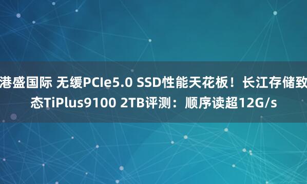 港盛国际 无缓PCIe5.0 SSD性能天花板！长江存储致态TiPlus9100 2TB评测：顺序读超12G/s