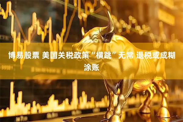 博易股票 美国关税政策“横跳”无常 退税或成糊涂账