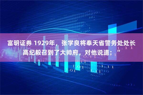富明证券 1929年，张学良将奉天省警务处处长高纪毅召到了大帅府，对他说道：“
